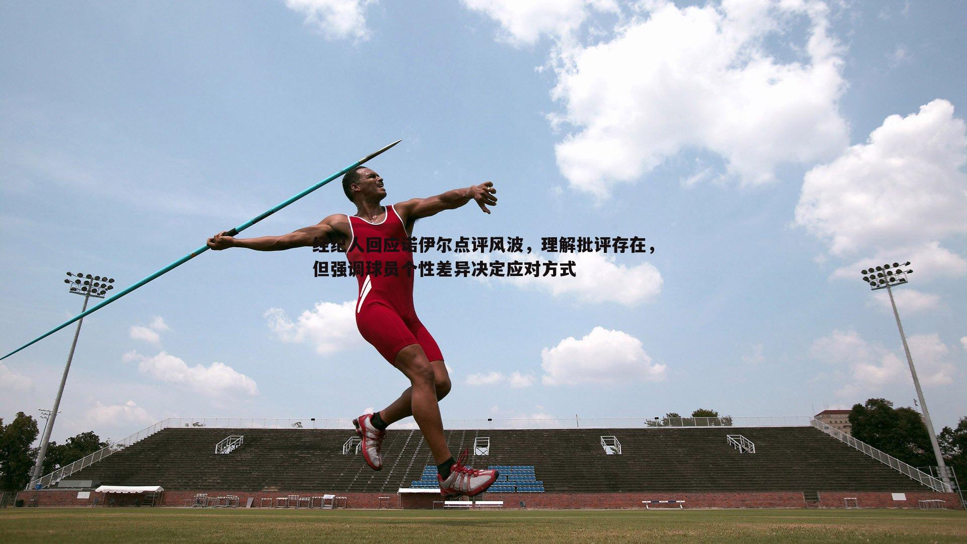 经纪人回应诺伊尔点评风波,理解批评存在,但强调球员个性差异决定应对方式